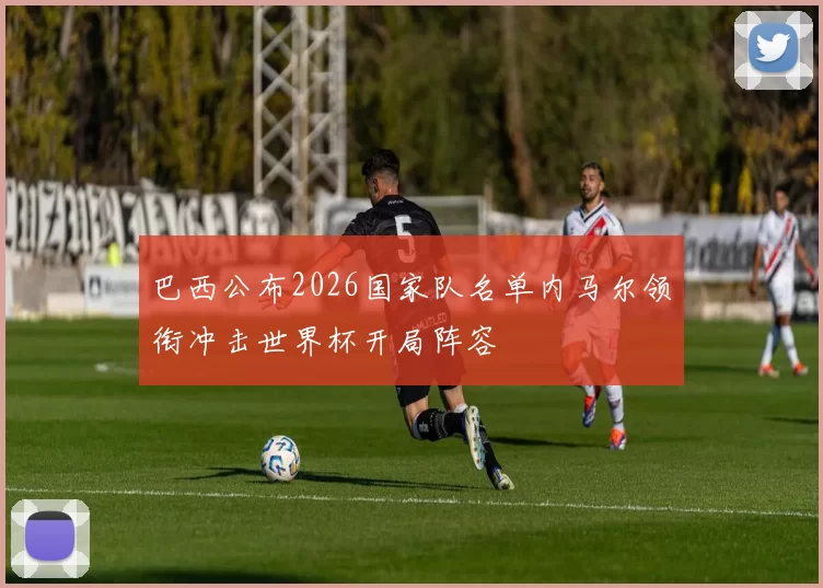 巴西公布2026国家队名单内马尔领衔冲击世界杯开局阵容