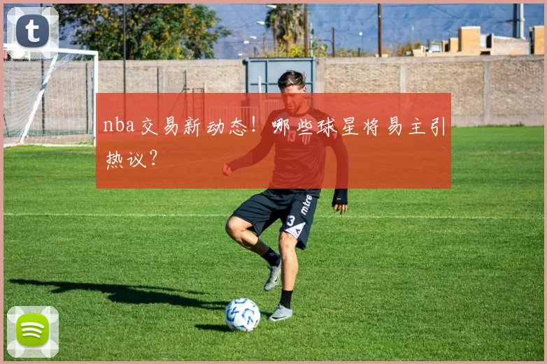 nba交易新动态!哪些球星将易主引热议?