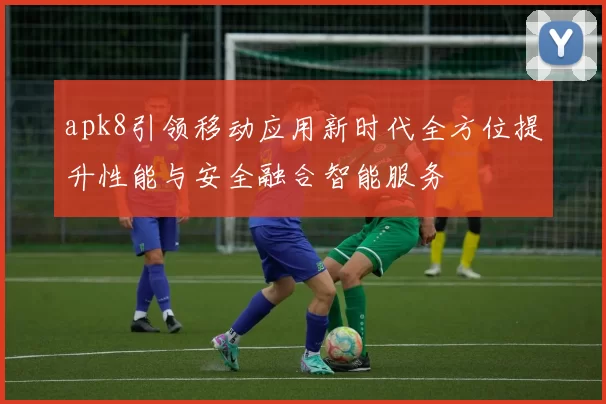 apk8引领移动应用新时代全方位提升性能与安全融合智能服务