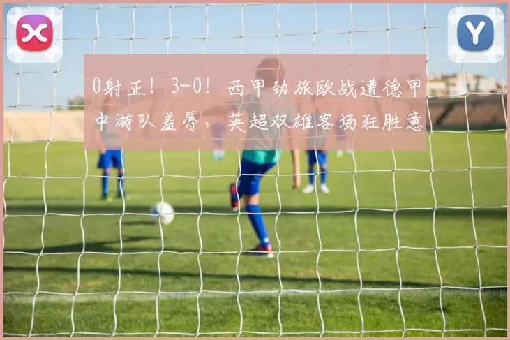0射正!3-0!西甲劲旅欧战遭德甲中游队羞辱,英超双雄客场狂胜意甲宣告新时代来临_塞尔塔_比赛_维拉