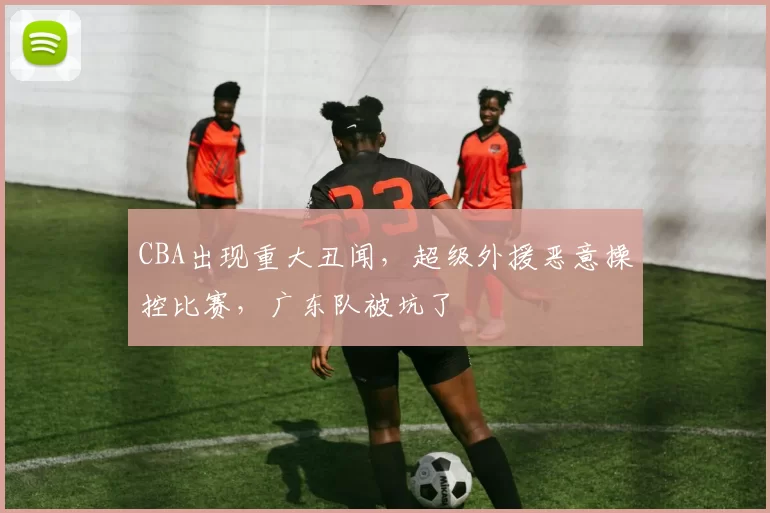 CBA出现重大丑闻,超级外援恶意操控比赛,广东队被坑了