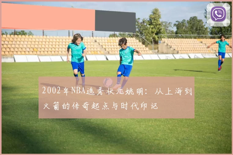 2002年NBA选秀状元姚明：从上海到火箭的传奇起点与时代印记