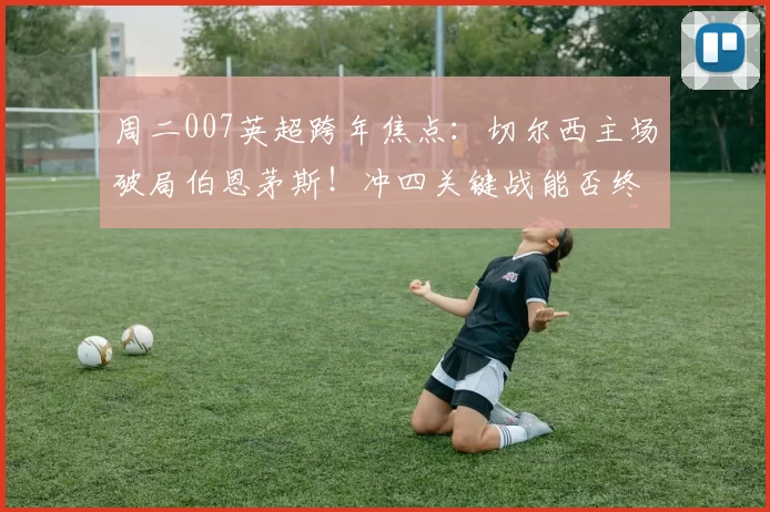 周二007英超跨年焦点：切尔西主场破局伯恩茅斯！冲四关键战能否终结不胜颓势？比分前瞻_核心_客场_进攻