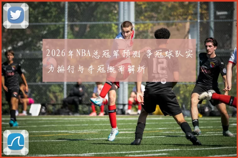 2026年NBA总冠军预测 争冠球队实力排行与夺冠概率解析