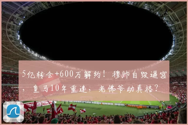 5亿转会+600万解约！穆帅自毁逼宫，皇马10年重逢，老佛爷动真格？_穆里尼奥_本菲卡_阿韦洛