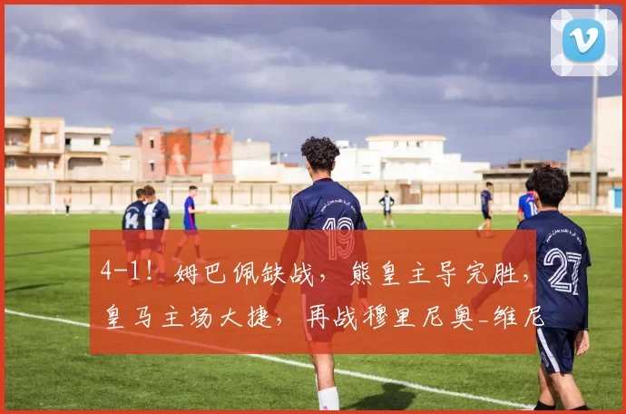 4-1！姆巴佩缺战，熊皇主导完胜，皇马主场大捷，再战穆里尼奥_维尼修斯_阿韦洛_本菲卡