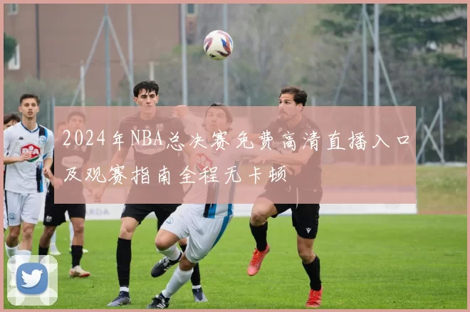 2024年NBA总决赛免费高清直播入口及观赛指南全程无卡顿