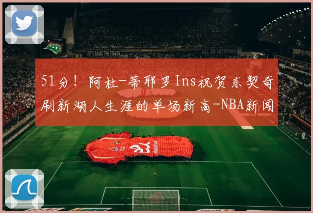 51分！阿杜-蒂耶罗Ins祝贺东契奇刷新湖人生涯的单场新高-NBA新闻