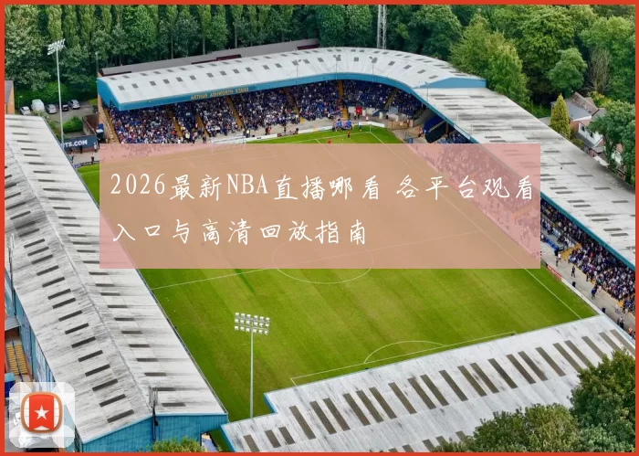 2026最新NBA直播哪看 各平台观看入口与高清回放指南
