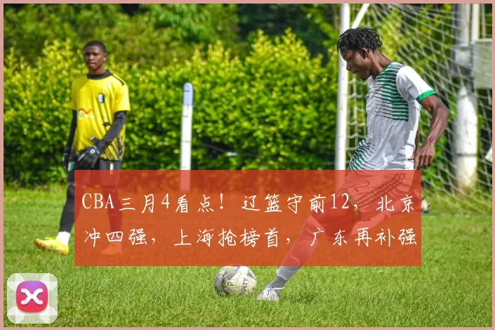 CBA三月4看点!辽篮守前12,北京冲四强,上海抢榜首,广东再补强