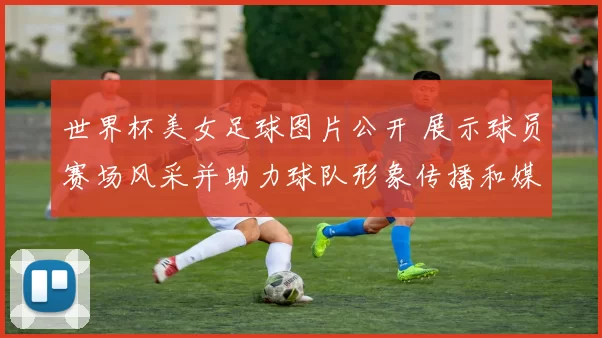世界杯美女足球图片公开 展示球员赛场风采并助力球队形象传播和媒体关注