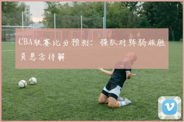 CBA联赛比分预测：强队对阵弱旅胜负悬念待解