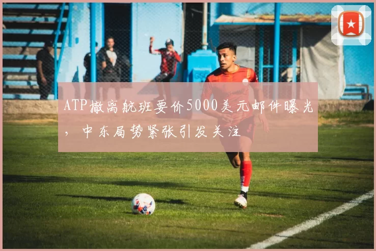 ATP撤离航班要价5000美元邮件曝光，中东局势紧张引发关注