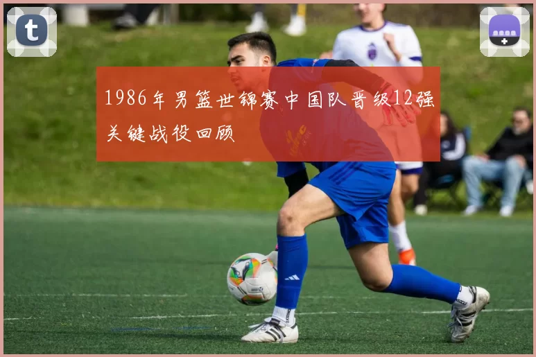 1986年男篮世锦赛中国队晋级12强关键战役回顾