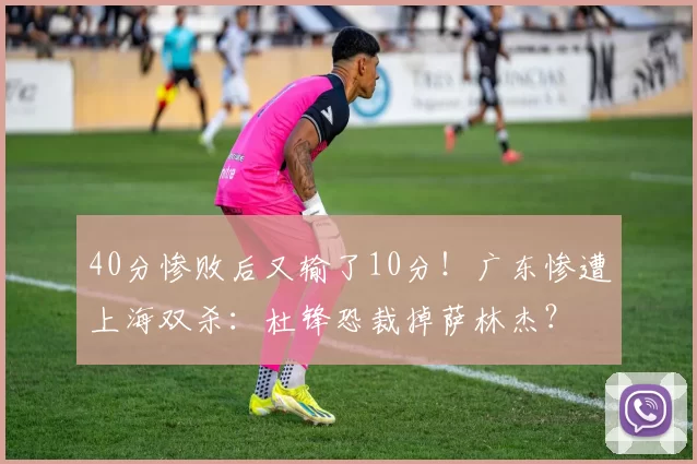 40分惨败后又输了10分！广东惨遭上海双杀：杜锋恐裁掉萨林杰？