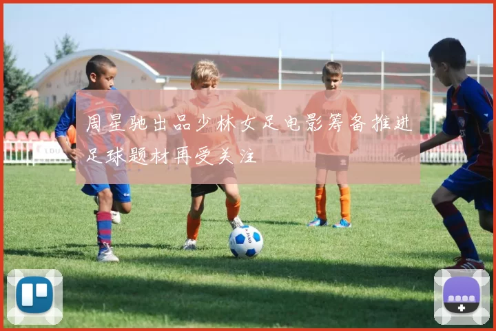 周星驰出品少林女足电影筹备推进足球题材再受关注