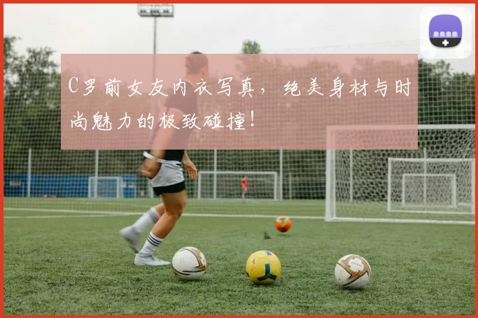 C罗前女友内衣写真，绝美身材与时尚魅力的极致碰撞！