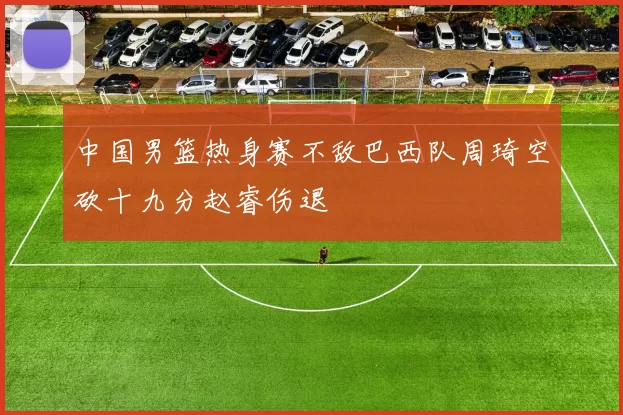 中国男篮热身赛不敌巴西队周琦空砍十九分赵睿伤退