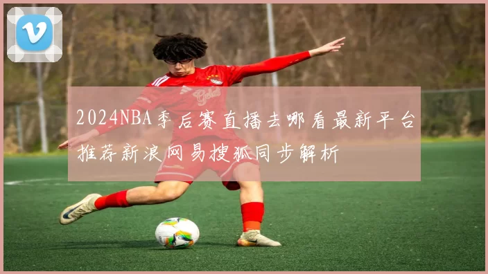 2024NBA季后赛直播去哪看最新平台推荐新浪网易搜狐同步解析
