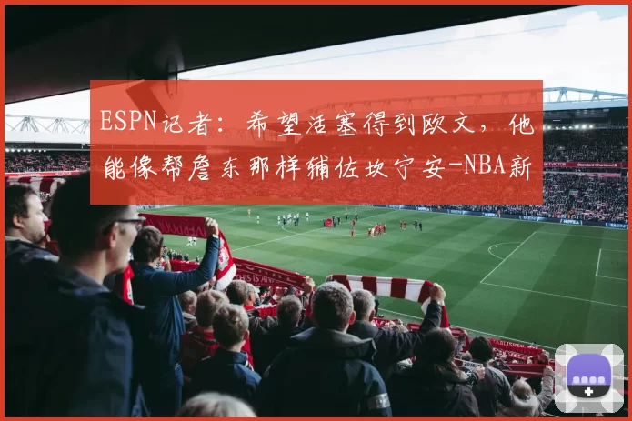 ESPN记者：希望活塞得到欧文，他能像帮詹东那样辅佐坎宁安-NBA新闻