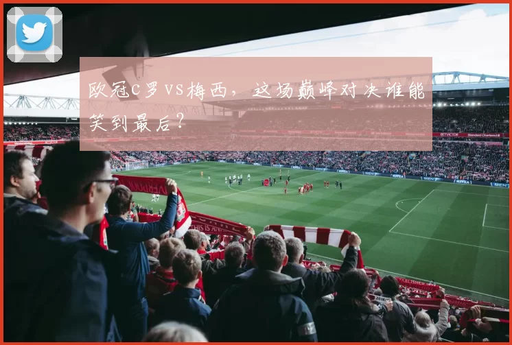 欧冠c罗vs梅西，这场巅峰对决谁能笑到最后？