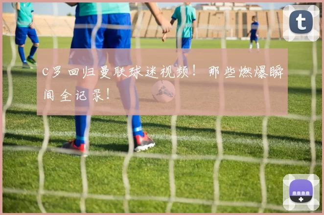 c罗回归曼联球迷视频！那些燃爆瞬间全记录！