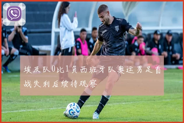 埃及队0比1负西班牙队奥运男足首战失利后续待观察