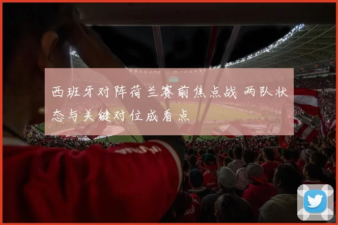 西班牙对阵荷兰赛前焦点战 两队状态与关键对位成看点