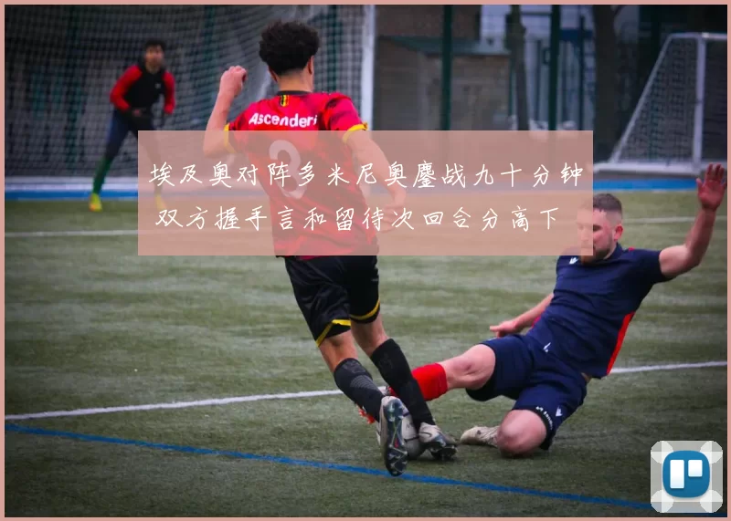 埃及奥对阵多米尼奥鏖战九十分钟 双方握手言和留待次回合分高下