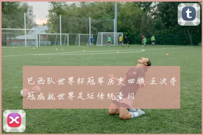 巴西队世界杯冠军历史回顾 五次夺冠成就世界足坛传统豪门