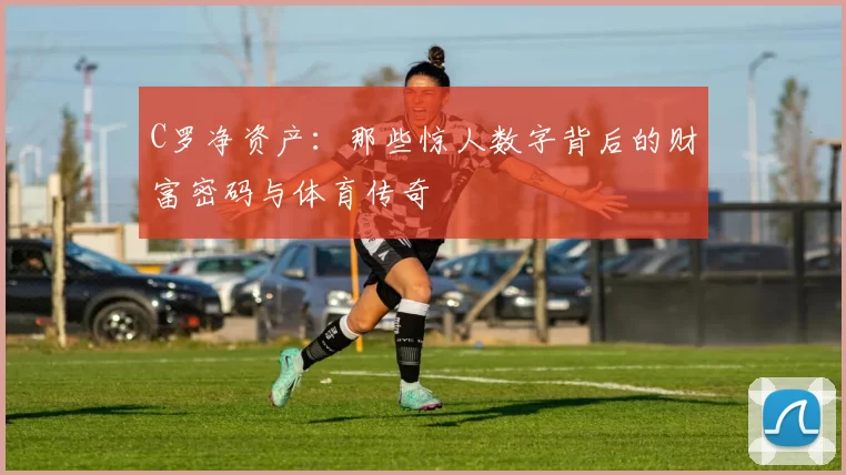 C罗净资产:那些惊人数字背后的财富密码与体育传奇