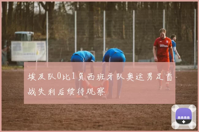 埃及队0比1负西班牙队奥运男足首战失利后续待观察