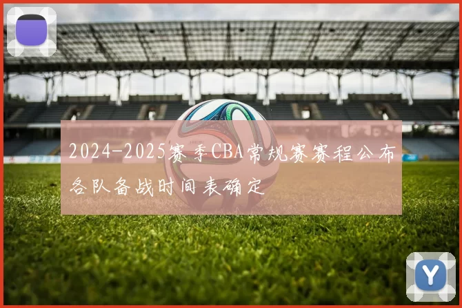 2024-2025赛季CBA常规赛赛程公布各队备战时间表确定