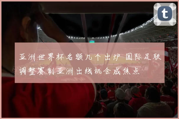 亚洲世界杯名额几个出炉 国际足联调整赛制亚洲出线机会成焦点