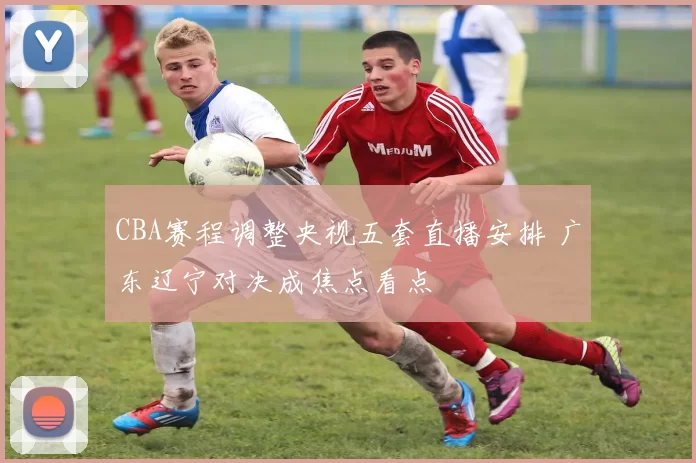 CBA赛程调整央视五套直播安排 广东辽宁对决成焦点看点