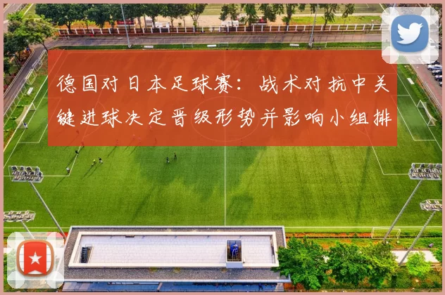 德国对日本足球赛：战术对抗中关键进球决定晋级形势并影响小组排名