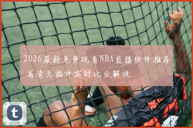 2026最新免费观看NBA直播软件推荐 高清无插件实时比分解说