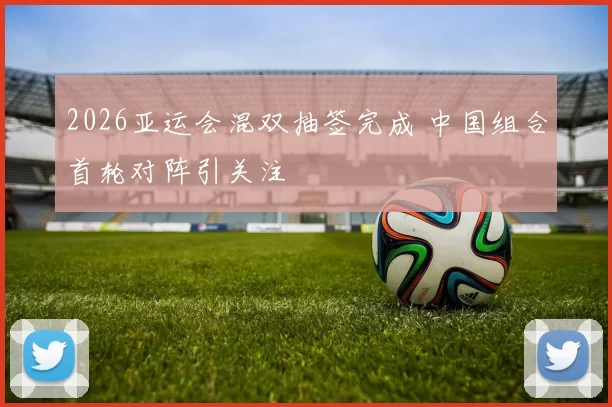 2026亚运会混双抽签完成 中国组合首轮对阵引关注