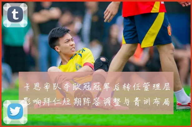 卡恩率队夺欧冠冠军后转任管理层影响拜仁短期阵容调整与青训布局