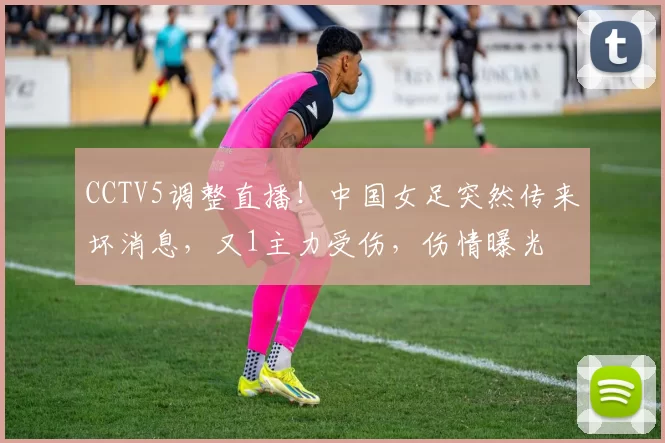 CCTV5调整直播!中国女足突然传来坏消息,又1主力受伤,伤情曝光