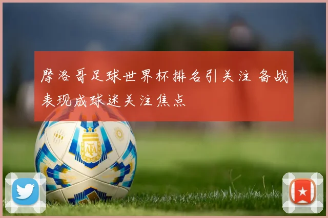 摩洛哥足球世界杯排名引关注 备战表现成球迷关注焦点