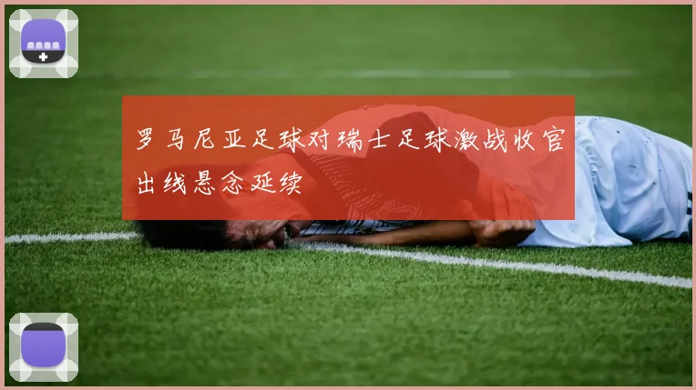 罗马尼亚足球对瑞士足球激战收官出线悬念延续