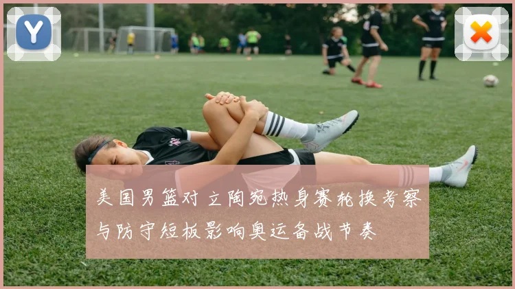 美国男篮对立陶宛热身赛轮换考察与防守短板影响奥运备战节奏