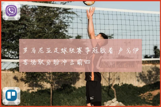 罗马尼亚足球联赛争冠胶着 卢戈伊客场取分盼冲击前四