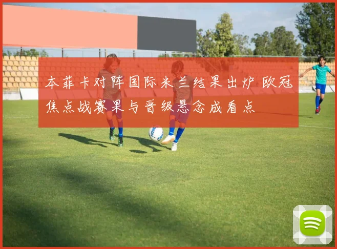 本菲卡对阵国际米兰结果出炉 欧冠焦点战赛果与晋级悬念成看点