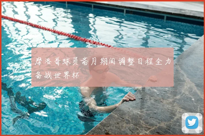 摩洛哥球员斋月期间调整日程全力备战世界杯