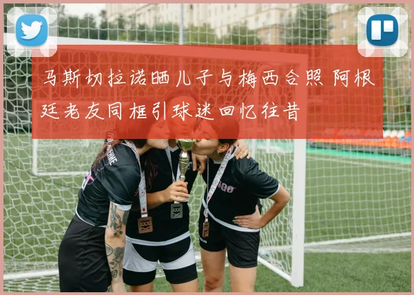 马斯切拉诺晒儿子与梅西合照 阿根廷老友同框引球迷回忆往昔