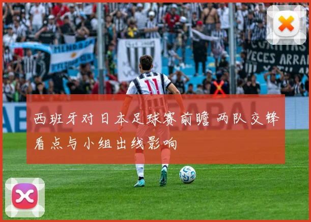 西班牙对日本足球赛前瞻 两队交锋看点与小组出线影响