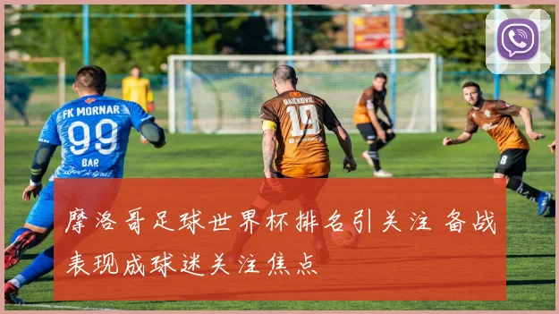 摩洛哥足球世界杯排名引关注 备战表现成球迷关注焦点