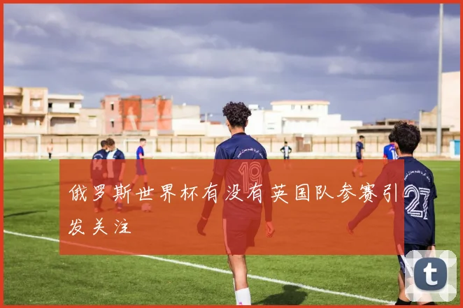 俄罗斯世界杯有没有英国队参赛引发关注